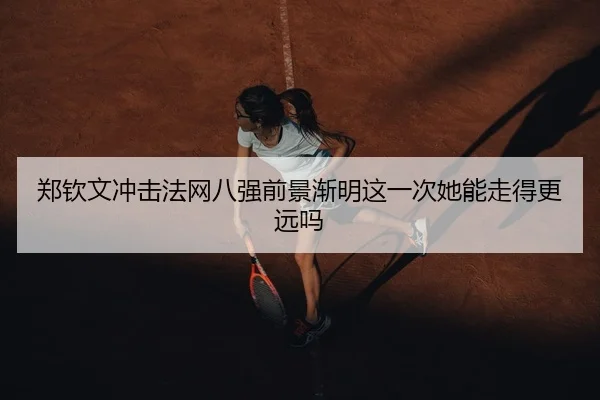 郑钦文冲击法网八强前景渐明这一次她能走得更远吗