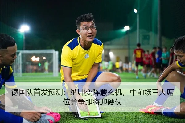 德国队首发预测：纳帅变阵藏玄机，中前场三大席位竞争即将迎硬仗